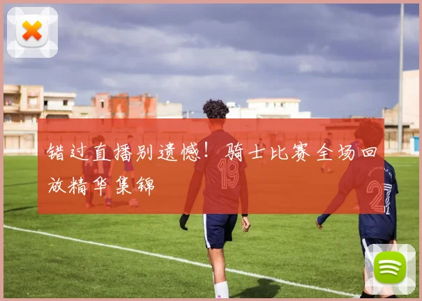 错过直播别遗憾！骑士比赛全场回放精华集锦