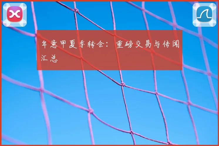 年意甲夏季转会：重磅交易与传闻汇总