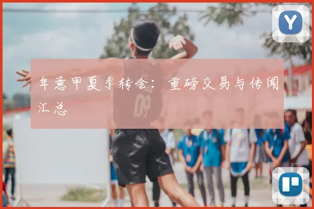 年意甲夏季转会：重磅交易与传闻汇总