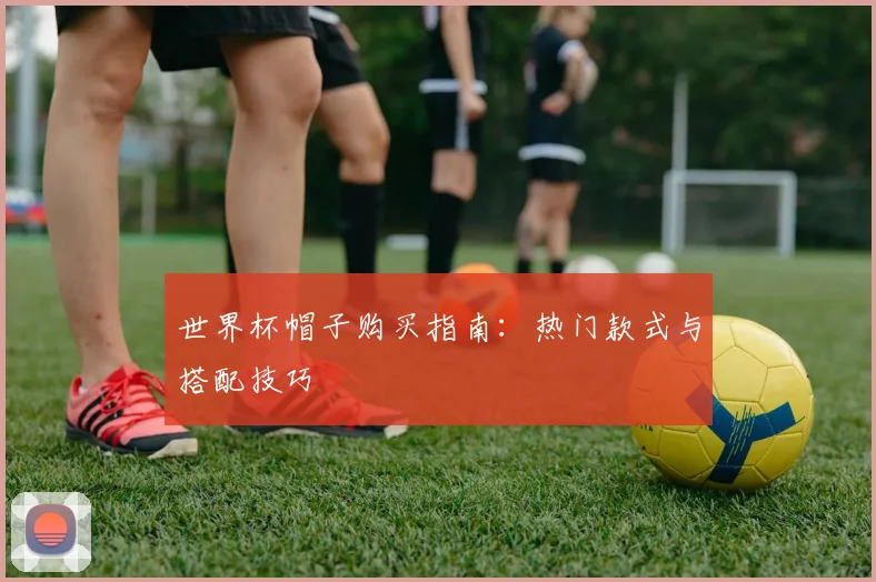 世界杯帽子购买指南：热门款式与搭配技巧