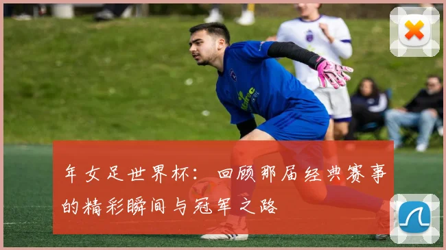 年女足世界杯：回顾那届经典赛事的精彩瞬间与冠军之路