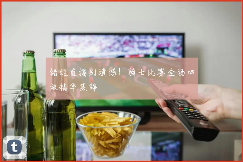 错过直播别遗憾！骑士比赛全场回放精华集锦