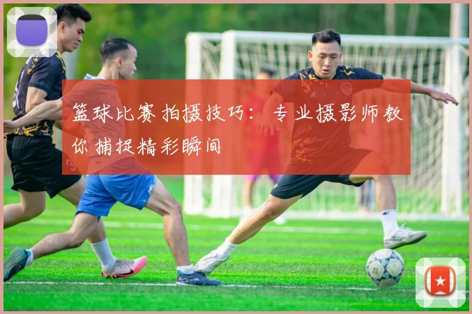 篮球比赛拍摄技巧：专业摄影师教你捕捉精彩瞬间